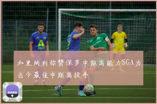加里纳利称赞保罗中距离能力SGA为当今最佳中距离投手